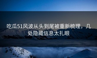 吃瓜51风波从头到尾被重新梳理，几处隐藏信息太扎眼