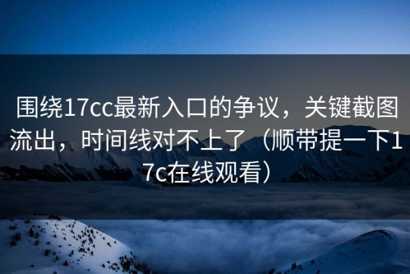 围绕17cc最新入口的争议，关键截图流出，时间线对不上了（顺带提一下17c在线观看）