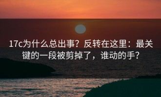 17c为什么总出事？反转在这里：最关键的一段被剪掉了，谁动的手？
