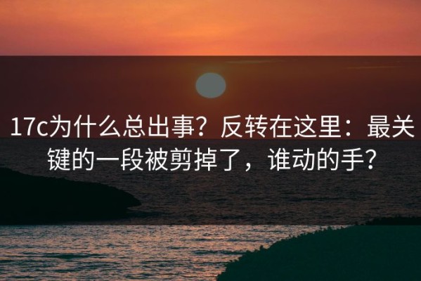 17c为什么总出事？反转在这里：最关键的一段被剪掉了，谁动的手？
