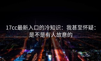17cc最新入口的冷知识：我甚至怀疑：是不是有人故意的