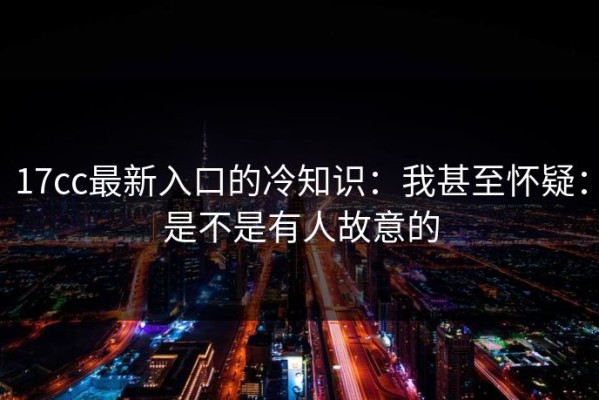 17cc最新入口的冷知识：我甚至怀疑：是不是有人故意的