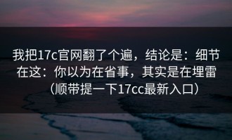 我把17c官网翻了个遍，结论是：细节在这：你以为在省事，其实是在埋雷（顺带提一下17cc最新入口）