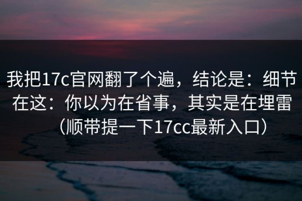 我把17c官网翻了个遍，结论是：细节在这：你以为在省事，其实是在埋雷（顺带提一下17cc最新入口）