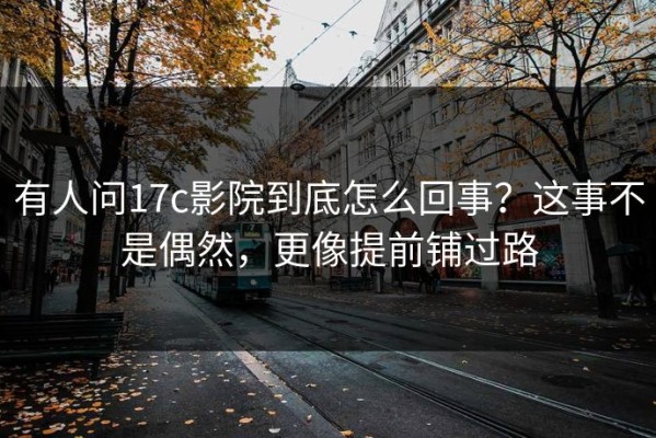 有人问17c影院到底怎么回事？这事不是偶然，更像提前铺过路