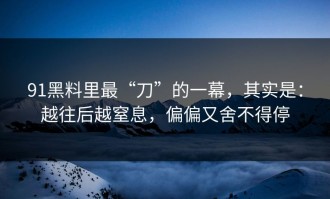 91黑料里最“刀”的一幕，其实是：越往后越窒息，偏偏又舍不得停