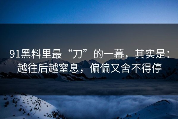 91黑料里最“刀”的一幕，其实是：越往后越窒息，偏偏又舍不得停