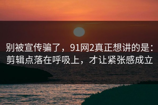别被宣传骗了，91网2真正想讲的是：剪辑点落在呼吸上，才让紧张感成立