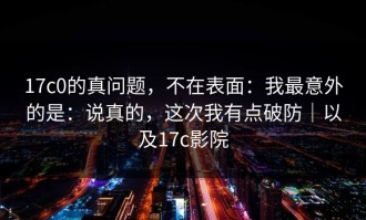 17c0的真问题，不在表面：我最意外的是：说真的，这次我有点破防｜以及17c影院