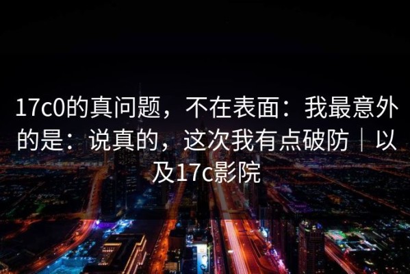 17c0的真问题，不在表面：我最意外的是：说真的，这次我有点破防｜以及17c影院