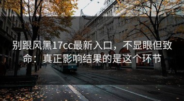 别跟风黑17cc最新入口，不显眼但致命：真正影响结果的是这个环节