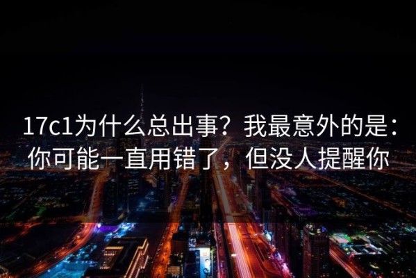 17c1为什么总出事？我最意外的是：你可能一直用错了，但没人提醒你