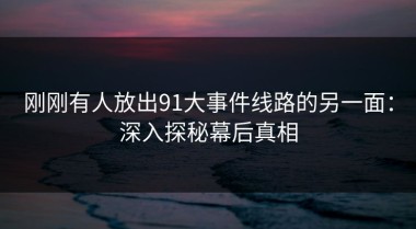 刚刚有人放出91大事件线路的另一面：深入探秘幕后真相