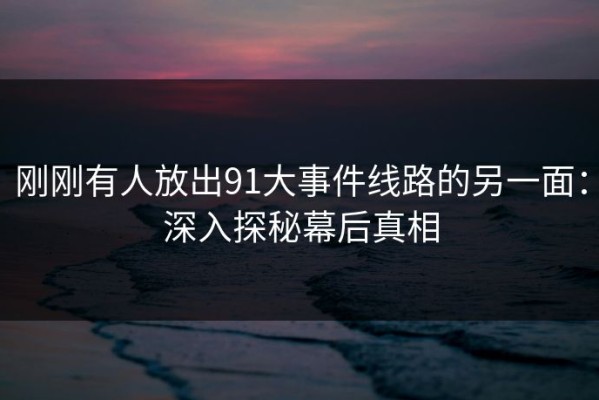 刚刚有人放出91大事件线路的另一面：深入探秘幕后真相