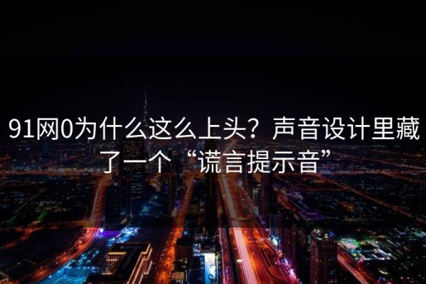 91网0为什么这么上头？声音设计里藏了一个“谎言提示音”