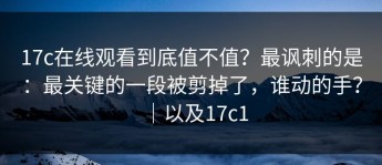 17c在线观看到底值不值？最讽刺的是：最关键的一段被剪掉了，谁动的手？｜以及17c1