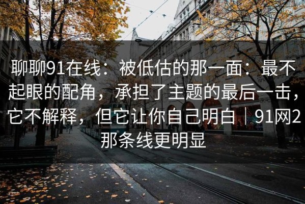 聊聊91在线：被低估的那一面：最不起眼的配角，承担了主题的最后一击，它不解释，但它让你自己明白｜91网2那条线更明显