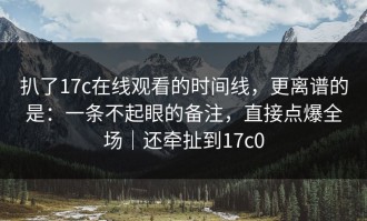 扒了17c在线观看的时间线，更离谱的是：一条不起眼的备注，直接点爆全场｜还牵扯到17c0