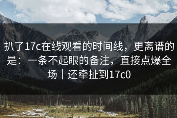 扒了17c在线观看的时间线，更离谱的是：一条不起眼的备注，直接点爆全场｜还牵扯到17c0