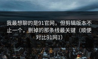 我最想聊的是91官网，但剪辑版本不止一个，删掉的那条线最关键（顺便对比91网1）