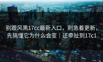 别跟风黑17cc最新入口，别急着更新，先搞懂它为什么会变｜还牵扯到17c1
