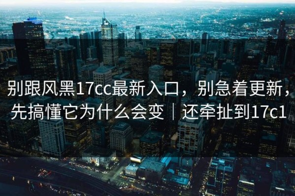 别跟风黑17cc最新入口，别急着更新，先搞懂它为什么会变｜还牵扯到17c1