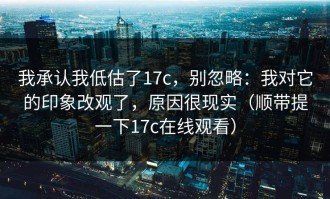 我承认我低估了17c，别忽略：我对它的印象改观了，原因很现实（顺带提一下17c在线观看）