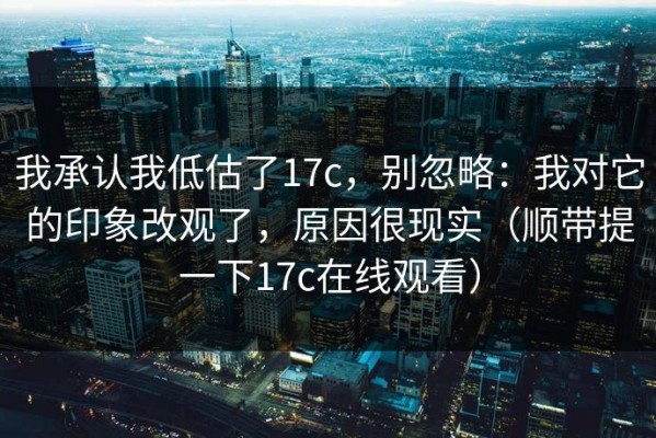 我承认我低估了17c，别忽略：我对它的印象改观了，原因很现实（顺带提一下17c在线观看）