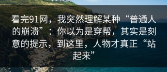 看完91网，我突然理解某种“普通人的崩溃”：你以为是穿帮，其实是刻意的提示，到这里，人物才真正“站起来”