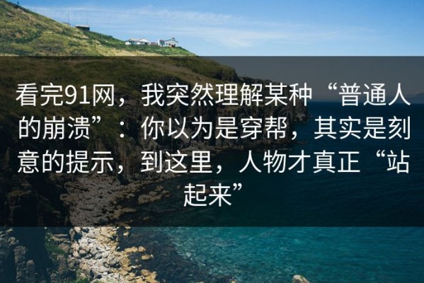 看完91网，我突然理解某种“普通人的崩溃”：你以为是穿帮，其实是刻意的提示，到这里，人物才真正“站起来”