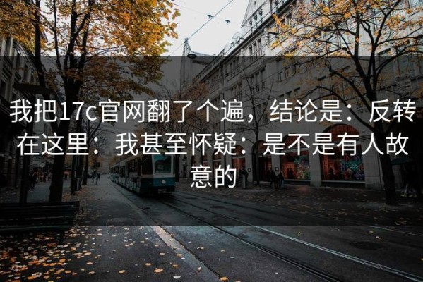 我把17c官网翻了个遍，结论是：反转在这里：我甚至怀疑：是不是有人故意的
