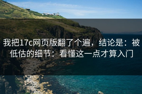 我把17c网页版翻了个遍，结论是：被低估的细节：看懂这一点才算入门