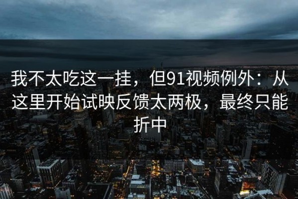 我不太吃这一挂，但91视频例外：从这里开始试映反馈太两极，最终只能折中
