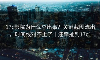17c影院为什么总出事？关键截图流出，时间线对不上了｜还牵扯到17c1