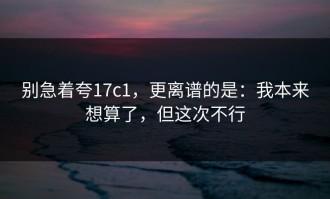 别急着夸17c1，更离谱的是：我本来想算了，但这次不行