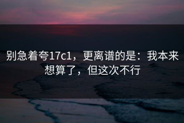 别急着夸17c1，更离谱的是：我本来想算了，但这次不行