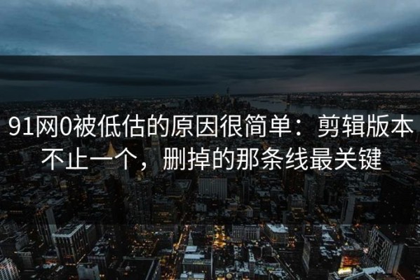 91网0被低估的原因很简单：剪辑版本不止一个，删掉的那条线最关键