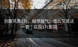 别跟风黑17c，越想越气：怎么又是这一套｜以及17c影院
