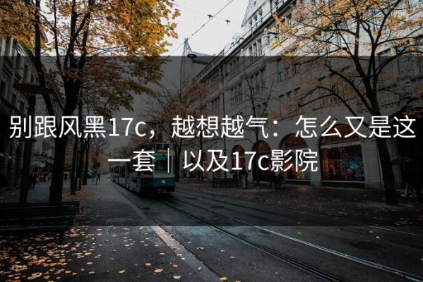 别跟风黑17c，越想越气：怎么又是这一套｜以及17c影院