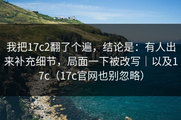我把17c2翻了个遍，结论是：有人出来补充细节，局面一下被改写｜以及17c（17c官网也别忽略）