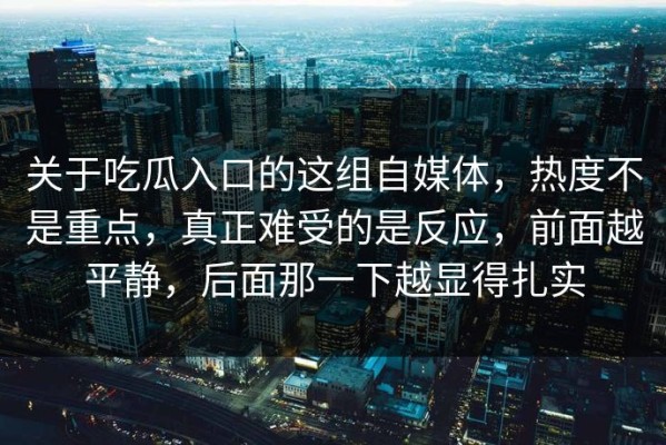 关于吃瓜入口的这组自媒体，热度不是重点，真正难受的是反应，前面越平静，后面那一下越显得扎实