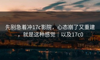 先别急着冲17c影院，心态崩了又重建，就是这种感觉｜以及17c0