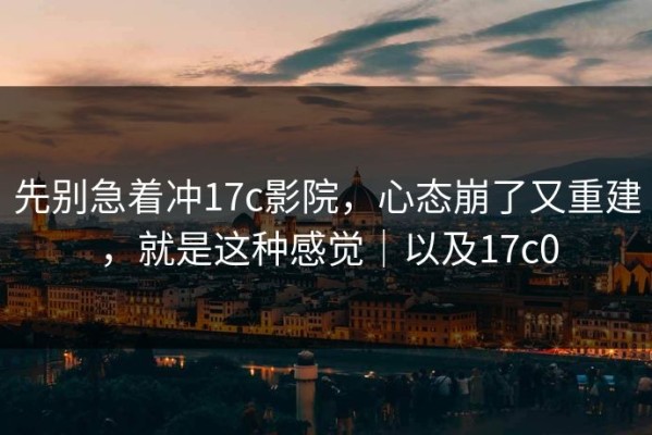 先别急着冲17c影院，心态崩了又重建，就是这种感觉｜以及17c0