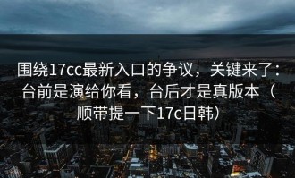 围绕17cc最新入口的争议，关键来了：台前是演给你看，台后才是真版本（顺带提一下17c日韩）
