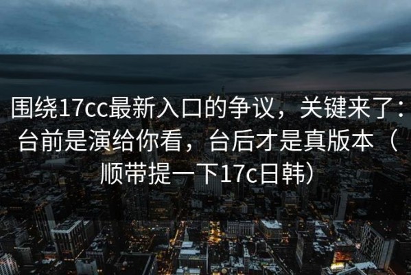 围绕17cc最新入口的争议，关键来了：台前是演给你看，台后才是真版本（顺带提一下17c日韩）
