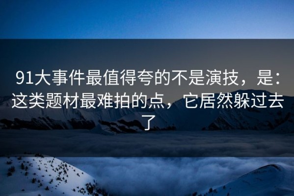 91大事件最值得夸的不是演技，是：这类题材最难拍的点，它居然躲过去了