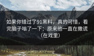 如果你错过了91黑料，真的可惜，看完脑子嗡了一下：原来他一直在撒谎（在戏里）