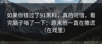 如果你错过了91黑料，真的可惜，看完脑子嗡了一下：原来他一直在撒谎（在戏里）
