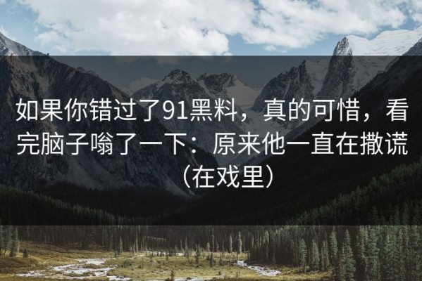 如果你错过了91黑料，真的可惜，看完脑子嗡了一下：原来他一直在撒谎（在戏里）