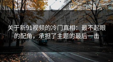 关于新91视频的冷门真相：最不起眼的配角，承担了主题的最后一击